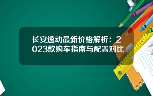 长安逸动最新价格解析：2023款购车指南与配置对比